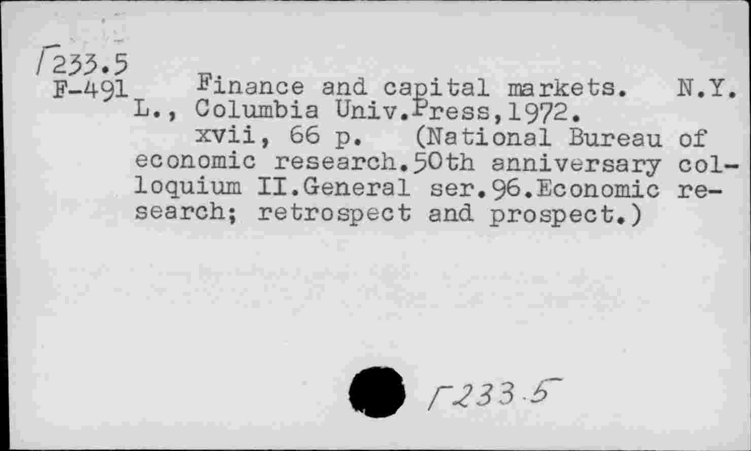 ﻿255.5
F-491 Finance and capital markets. N.Y. L., Columbia Univ.Press,1972.
xvii, 66 p. (National Bureau of economic research.50th anniversary colloquium II.General ser.96»Economic research; retrospect and prospect.)